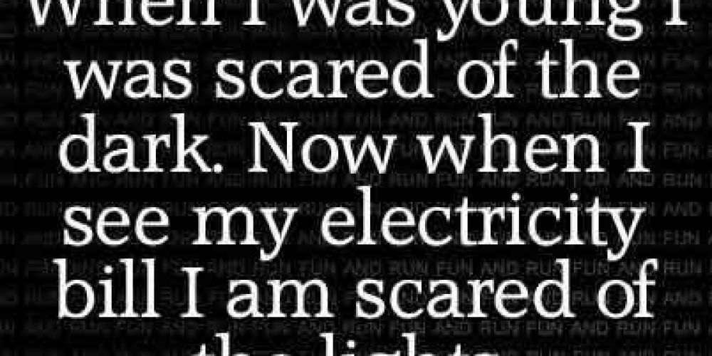 When I was young  was scared of dark now when i see electric bill i am scared of the lights